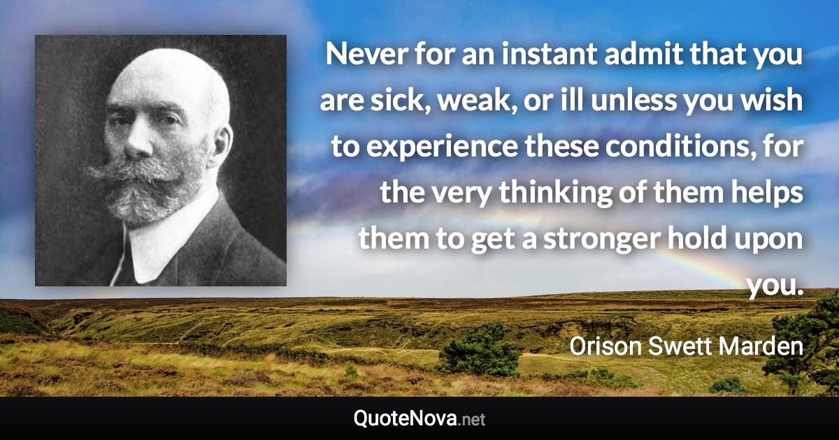 Never for an instant admit that you are sick, weak, or ill unless you wish to experience these conditions, for the very thinking of them helps them to get a stronger hold upon you. - Orison Swett Marden quote