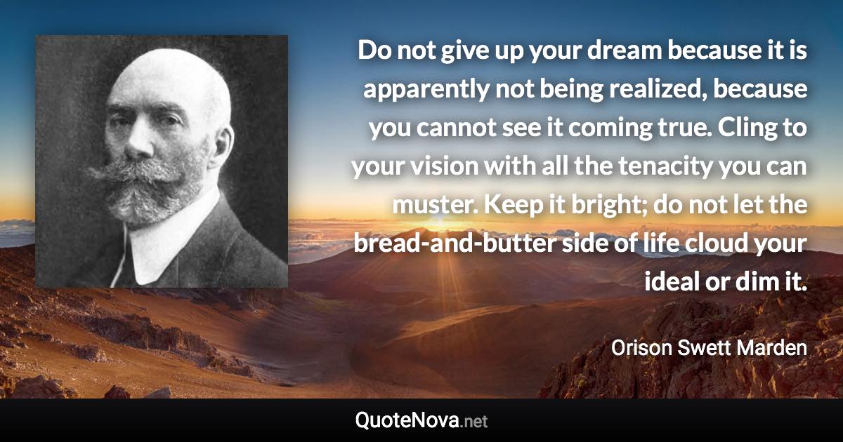 Do not give up your dream because it is apparently not being realized, because you cannot see it coming true. Cling to your vision with all the tenacity you can muster. Keep it bright; do not let the bread-and-butter side of life cloud your ideal or dim it. - Orison Swett Marden quote