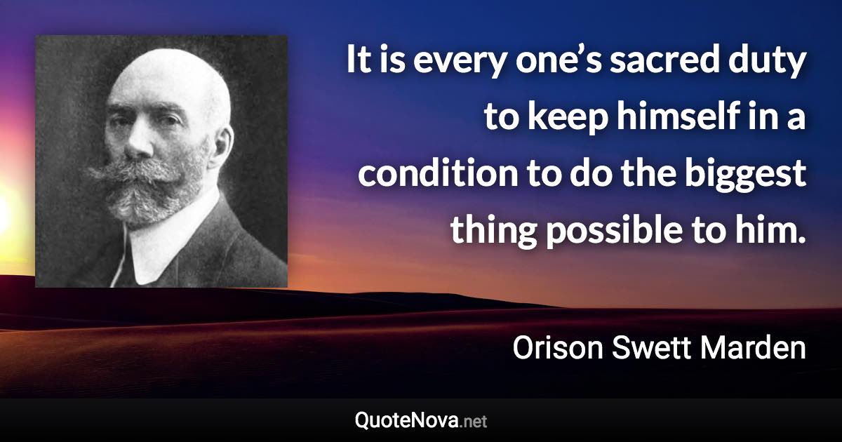 It is every one’s sacred duty to keep himself in a condition to do the biggest thing possible to him. - Orison Swett Marden quote