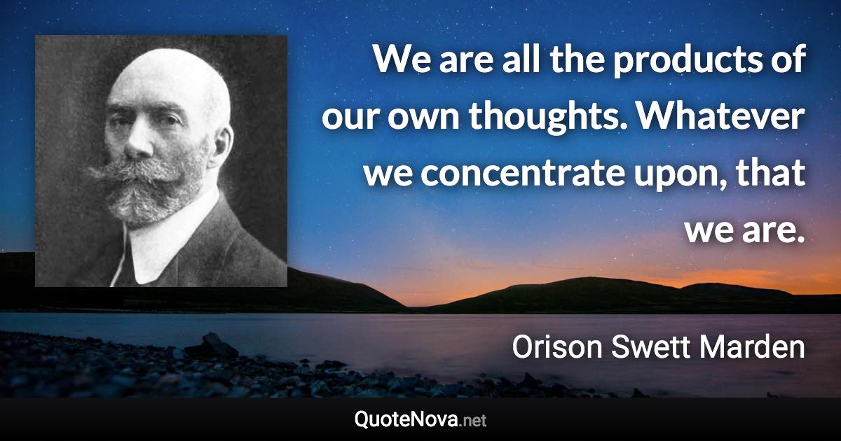 We are all the products of our own thoughts. Whatever we concentrate upon, that we are. - Orison Swett Marden quote