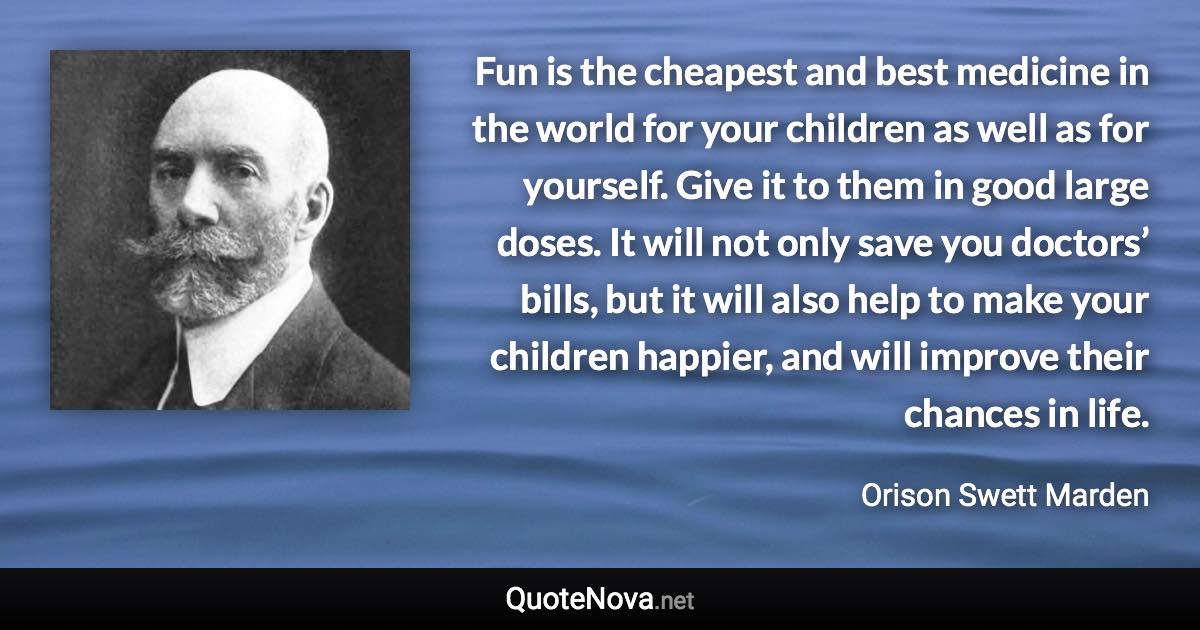 Fun is the cheapest and best medicine in the world for your children as well as for yourself. Give it to them in good large doses. It will not only save you doctors’ bills, but it will also help to make your children happier, and will improve their chances in life. - Orison Swett Marden quote