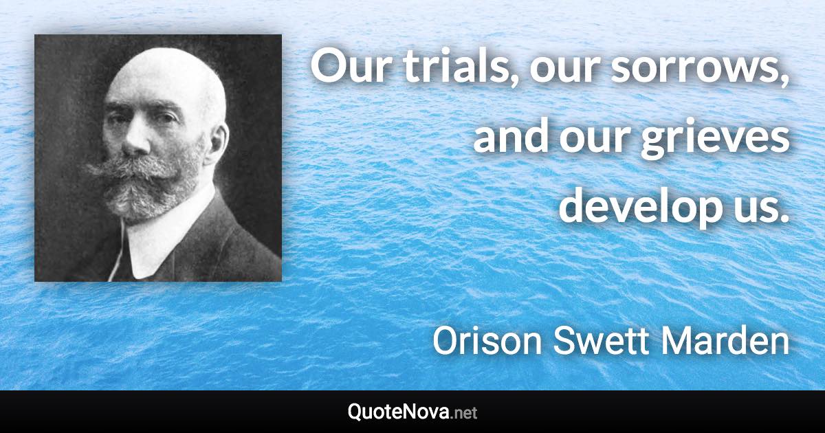 Our trials, our sorrows, and our grieves develop us. - Orison Swett Marden quote