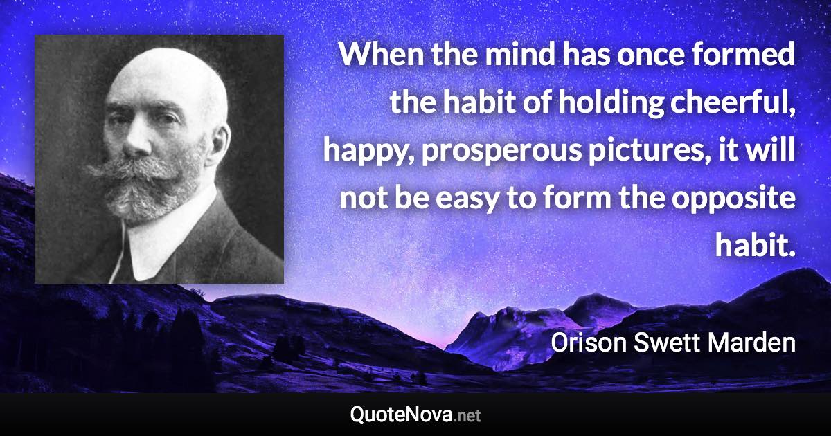 When the mind has once formed the habit of holding cheerful, happy, prosperous pictures, it will not be easy to form the opposite habit. - Orison Swett Marden quote