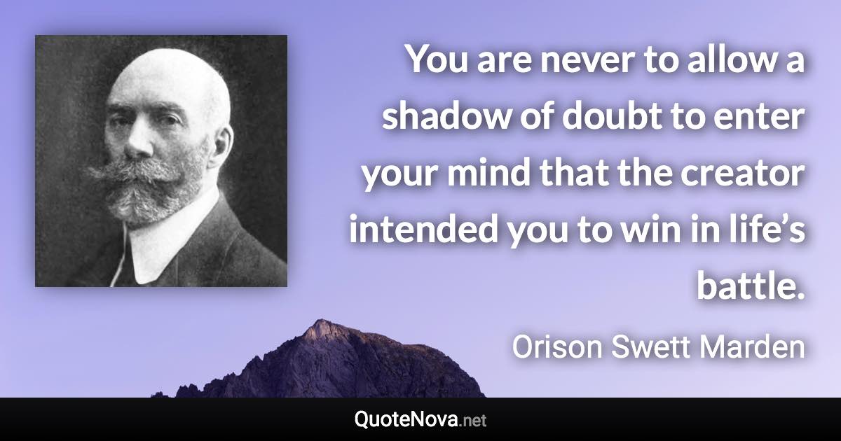 You are never to allow a shadow of doubt to enter your mind that the creator intended you to win in life’s battle. - Orison Swett Marden quote