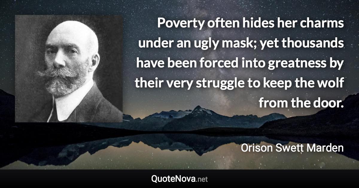 Poverty often hides her charms under an ugly mask; yet thousands have been forced into greatness by their very struggle to keep the wolf from the door. - Orison Swett Marden quote