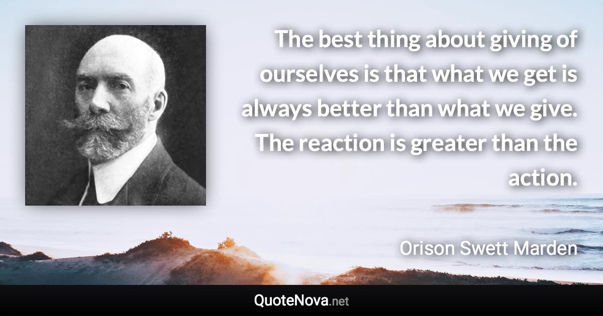 The best thing about giving of ourselves is that what we get is always better than what we give. The reaction is greater than the action. - Orison Swett Marden quote