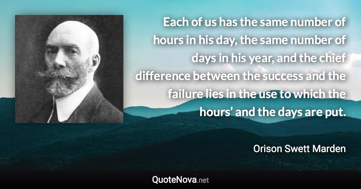Each of us has the same number of hours in his day, the same number of days in his year, and the chief difference between the success and the failure lies in the use to which the hours’ and the days are put. - Orison Swett Marden quote