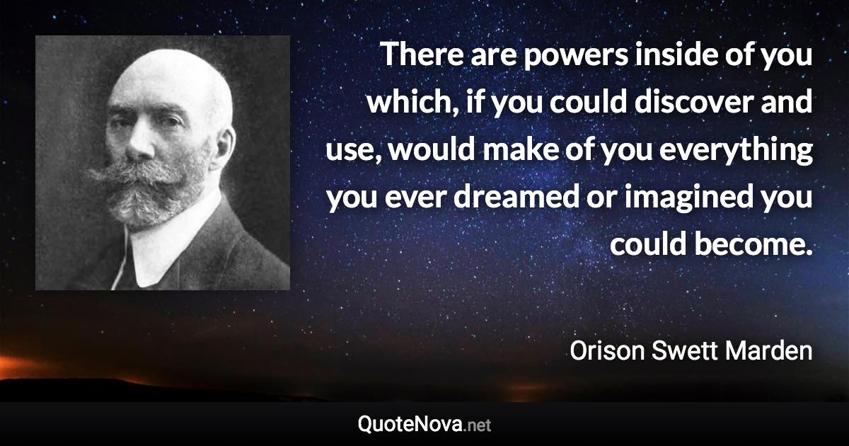 There are powers inside of you which, if you could discover and use, would make of you everything you ever dreamed or imagined you could become. - Orison Swett Marden quote