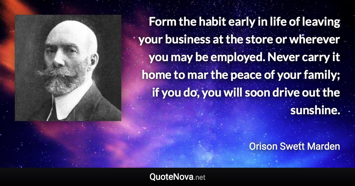 Form the habit early in life of leaving your business at the store or wherever you may be employed. Never carry it home to mar the peace of your family; if you do, you will soon drive out the sunshine. - Orison Swett Marden quote