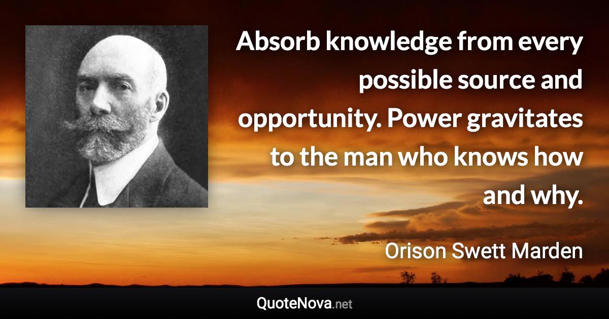 Absorb knowledge from every possible source and opportunity. Power gravitates to the man who knows how and why. - Orison Swett Marden quote