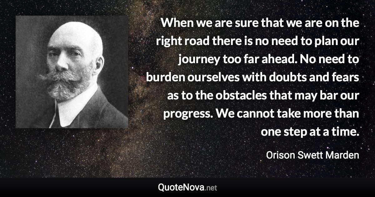 When we are sure that we are on the right road there is no need to plan our journey too far ahead. No need to burden ourselves with doubts and fears as to the obstacles that may bar our progress. We cannot take more than one step at a time. - Orison Swett Marden quote