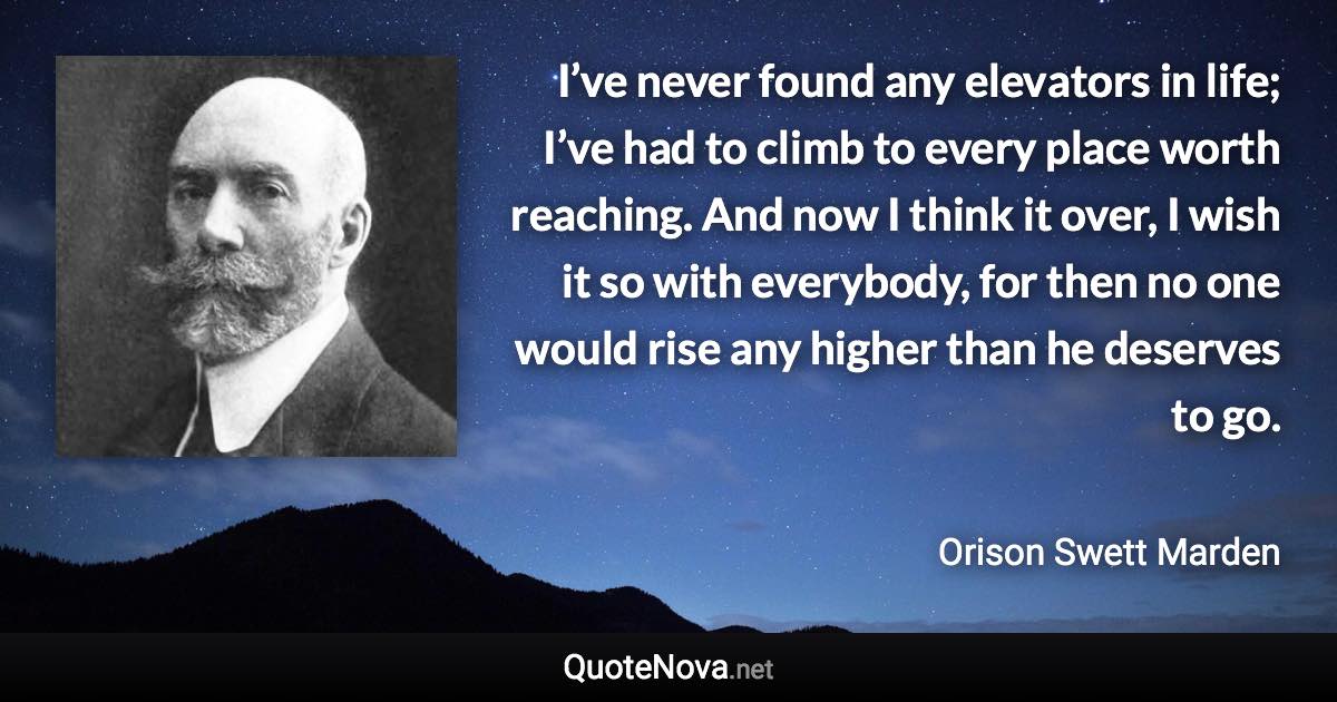 I’ve never found any elevators in life; I’ve had to climb to every place worth reaching. And now I think it over, I wish it so with everybody, for then no one would rise any higher than he deserves to go. - Orison Swett Marden quote