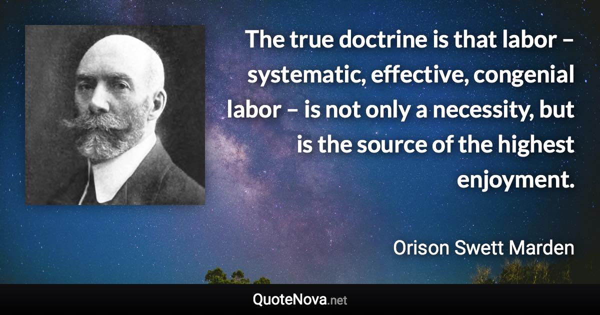 The true doctrine is that labor – systematic, effective, congenial labor – is not only a necessity, but is the source of the highest enjoyment. - Orison Swett Marden quote