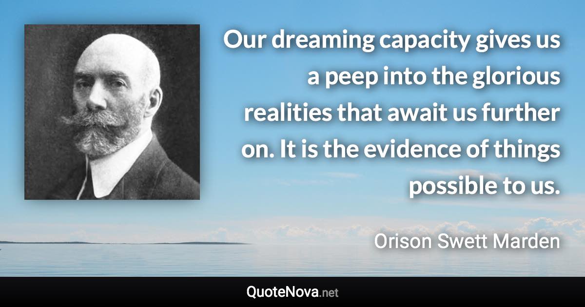 Our dreaming capacity gives us a peep into the glorious realities that await us further on. It is the evidence of things possible to us. - Orison Swett Marden quote