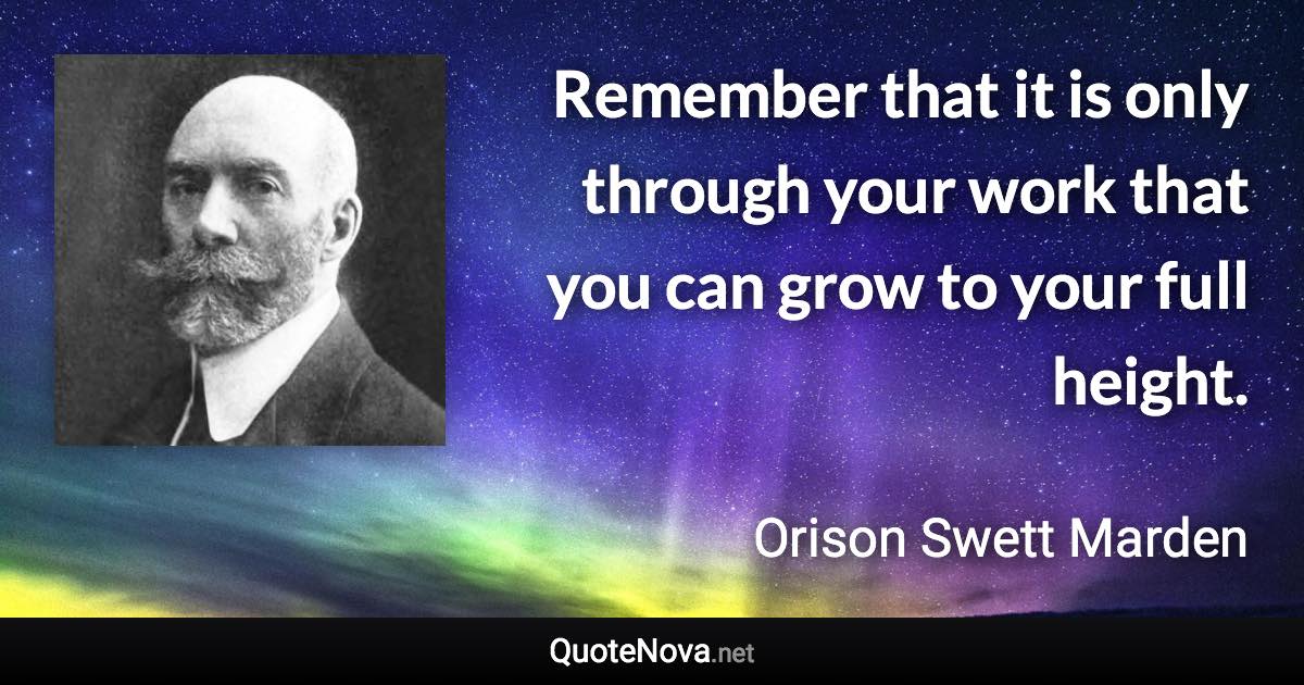 Remember that it is only through your work that you can grow to your full height. - Orison Swett Marden quote