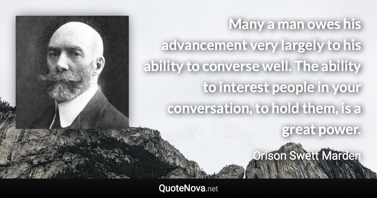 Many a man owes his advancement very largely to his ability to converse well. The ability to interest people in your conversation, to hold them, is a great power. - Orison Swett Marden quote