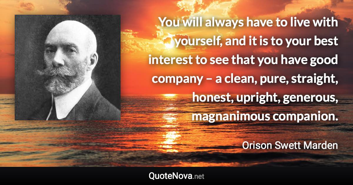 You will always have to live with yourself, and it is to your best interest to see that you have good company – a clean, pure, straight, honest, upright, generous, magnanimous companion. - Orison Swett Marden quote