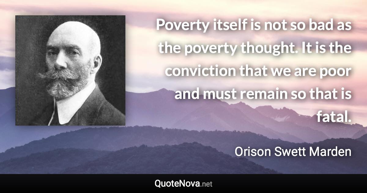 Poverty itself is not so bad as the poverty thought. It is the conviction that we are poor and must remain so that is fatal. - Orison Swett Marden quote