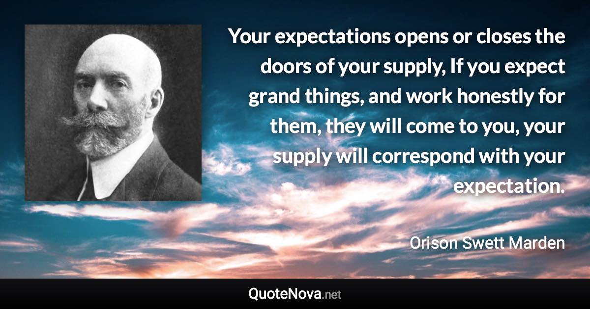 Your expectations opens or closes the doors of your supply, If you expect grand things, and work honestly for them, they will come to you, your supply will correspond with your expectation. - Orison Swett Marden quote
