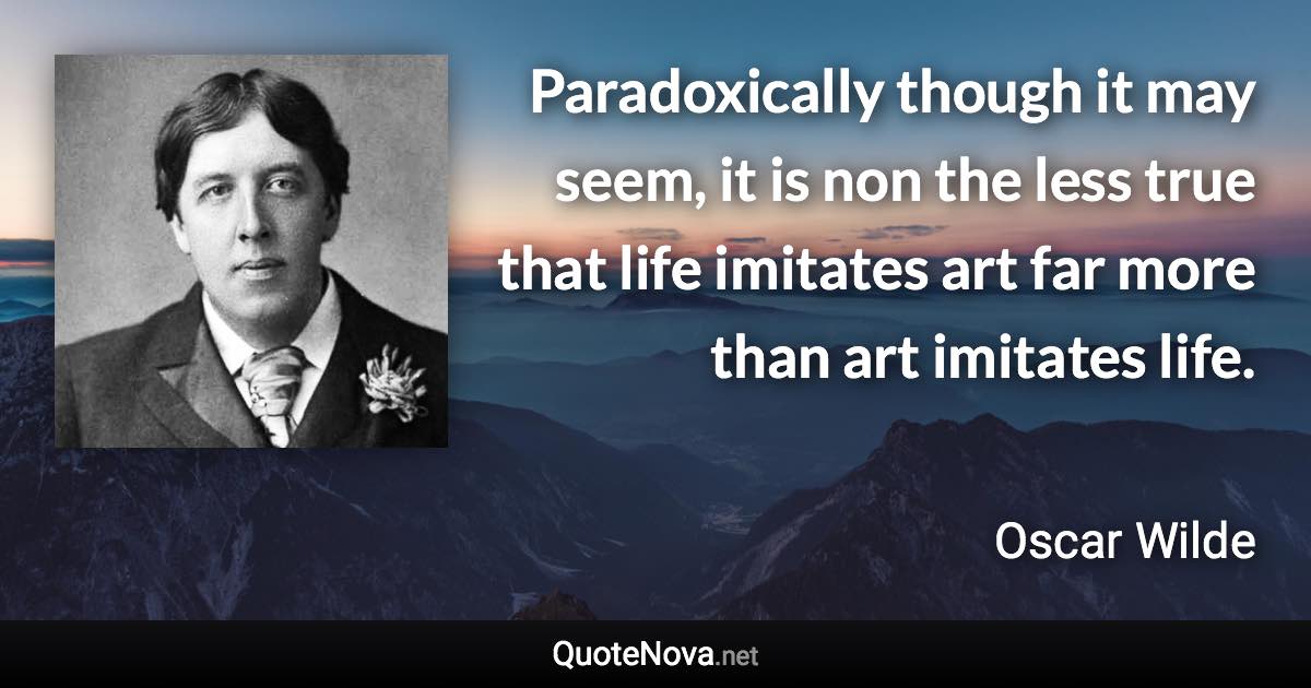 Paradoxically though it may seem, it is non the less true that life imitates art far more than art imitates life. - Oscar Wilde quote