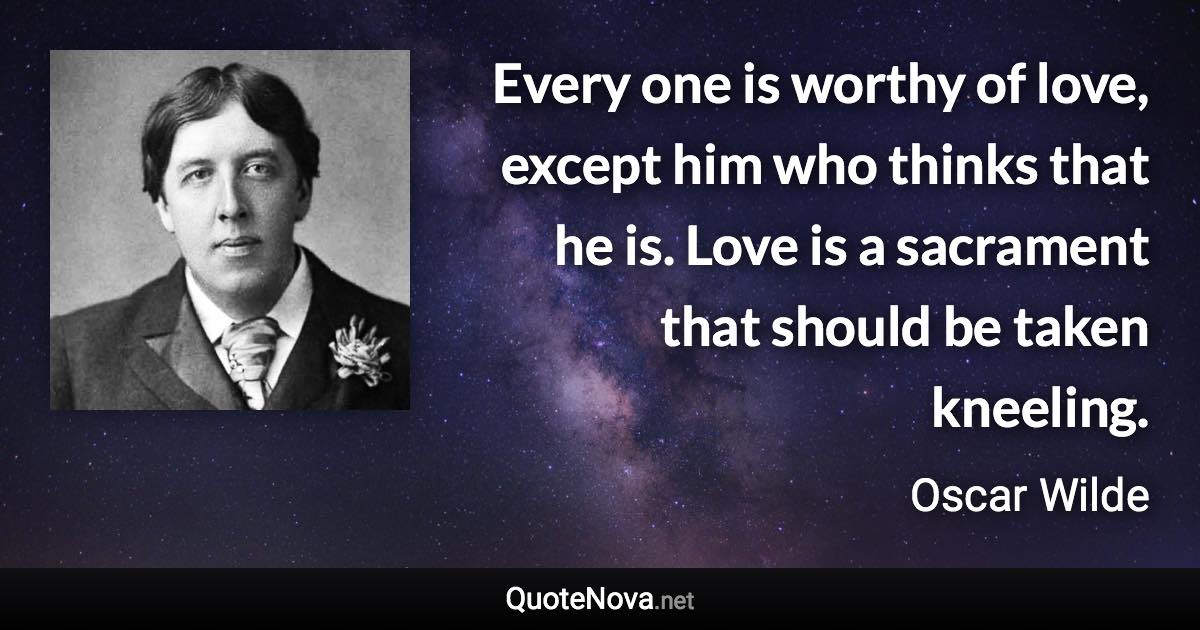 Every one is worthy of love, except him who thinks that he is. Love is a sacrament that should be taken kneeling. - Oscar Wilde quote