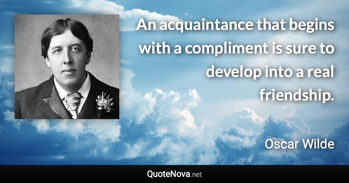 An acquaintance that begins with a compliment is sure to develop into a real friendship. - Oscar Wilde quote