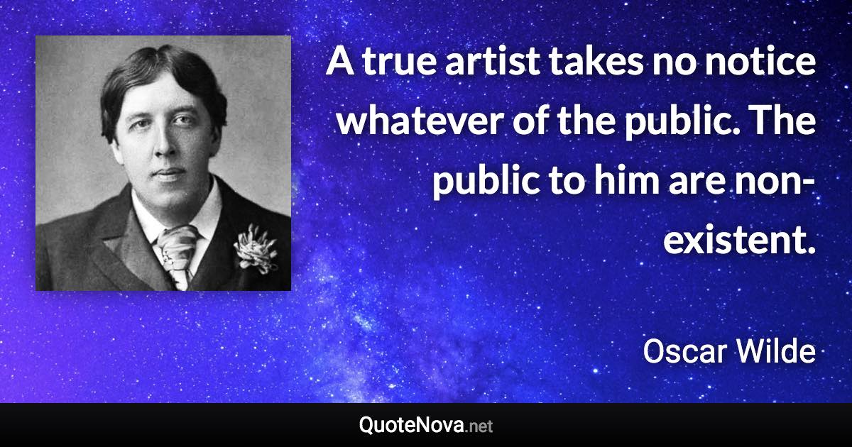 A true artist takes no notice whatever of the public. The public to him are non-existent. - Oscar Wilde quote