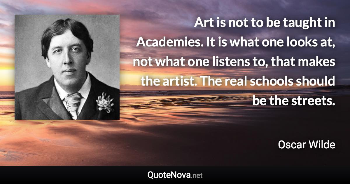 Art is not to be taught in Academies. It is what one looks at, not what one listens to, that makes the artist. The real schools should be the streets. - Oscar Wilde quote