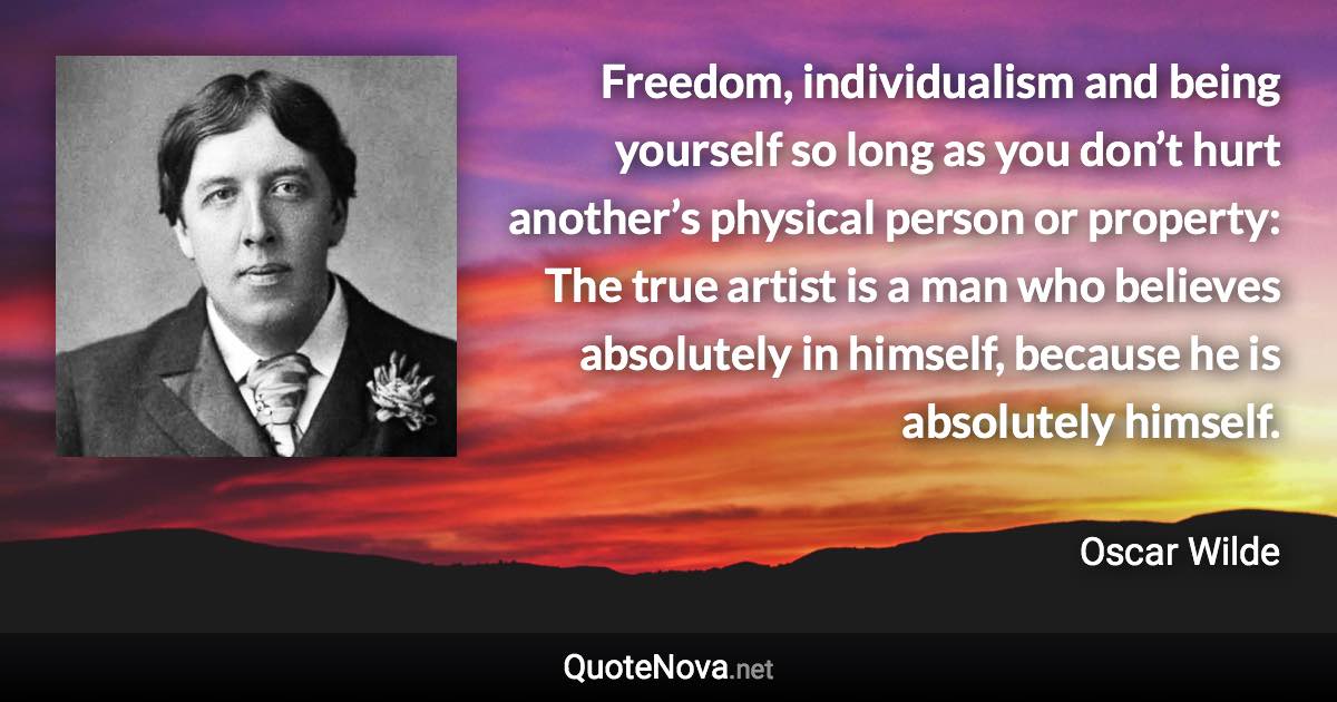 Freedom, individualism and being yourself so long as you don’t hurt another’s physical person or property: The true artist is a man who believes absolutely in himself, because he is absolutely himself. - Oscar Wilde quote