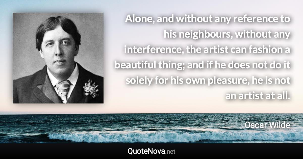 Alone, and without any reference to his neighbours, without any interference, the artist can fashion a beautiful thing; and if he does not do it solely for his own pleasure, he is not an artist at all. - Oscar Wilde quote