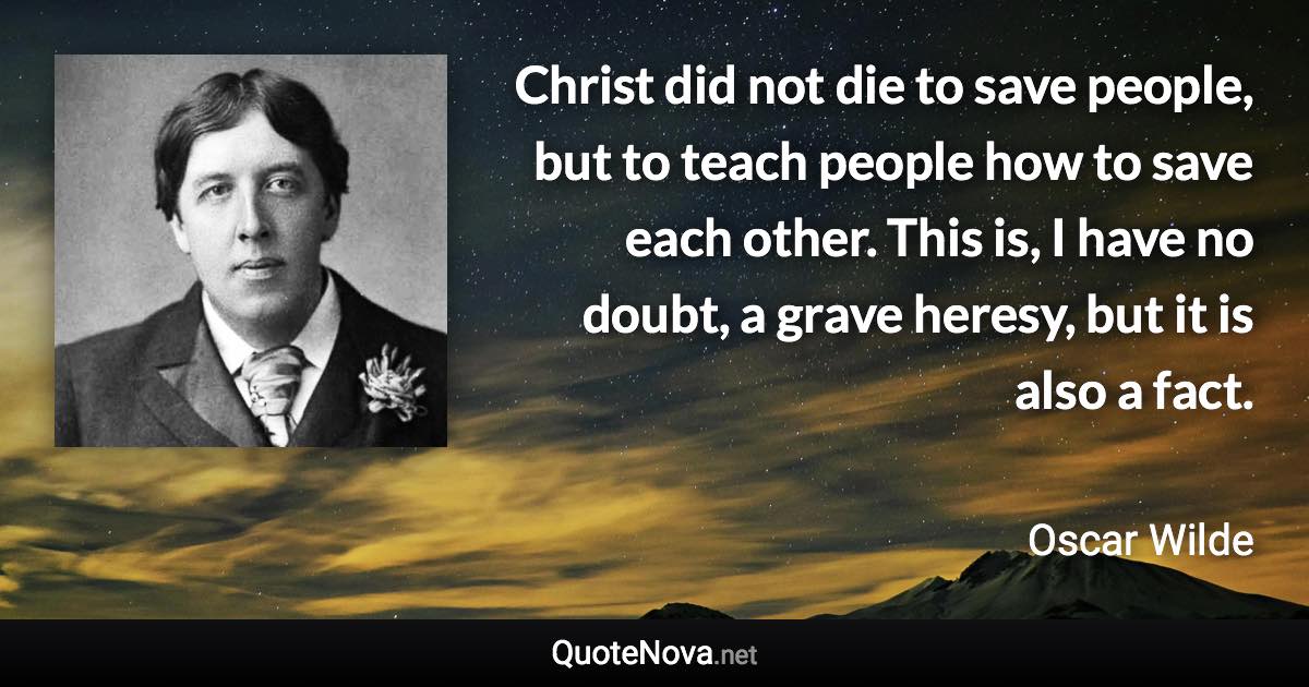 Christ did not die to save people, but to teach people how to save each other. This is, I have no doubt, a grave heresy, but it is also a fact. - Oscar Wilde quote