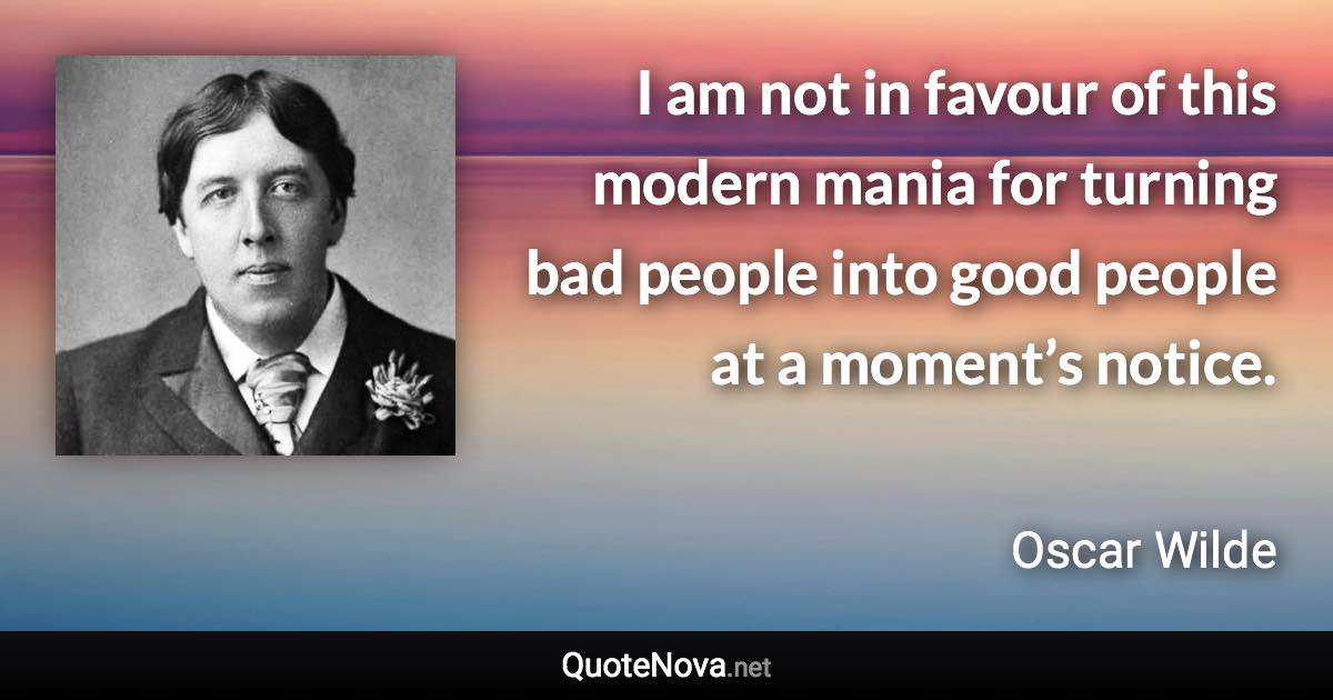 I am not in favour of this modern mania for turning bad people into good people at a moment’s notice. - Oscar Wilde quote