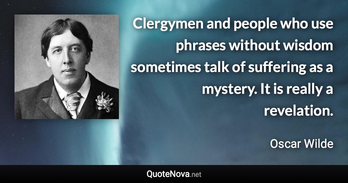 Clergymen and people who use phrases without wisdom sometimes talk of suffering as a mystery. It is really a revelation. - Oscar Wilde quote