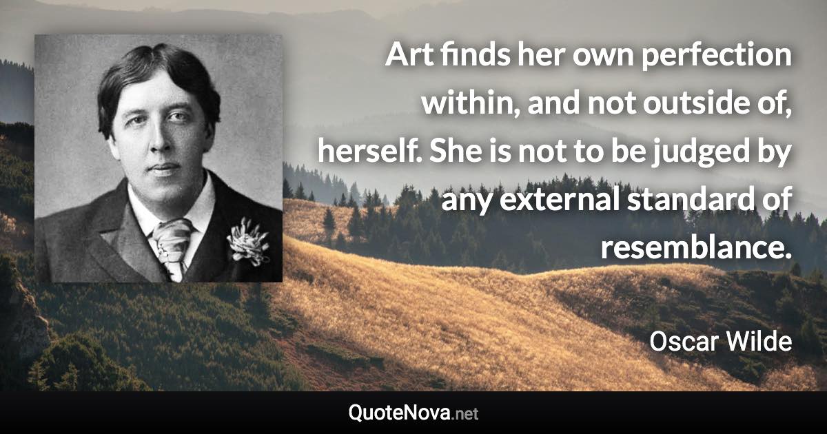 Art finds her own perfection within, and not outside of, herself. She is not to be judged by any external standard of resemblance. - Oscar Wilde quote