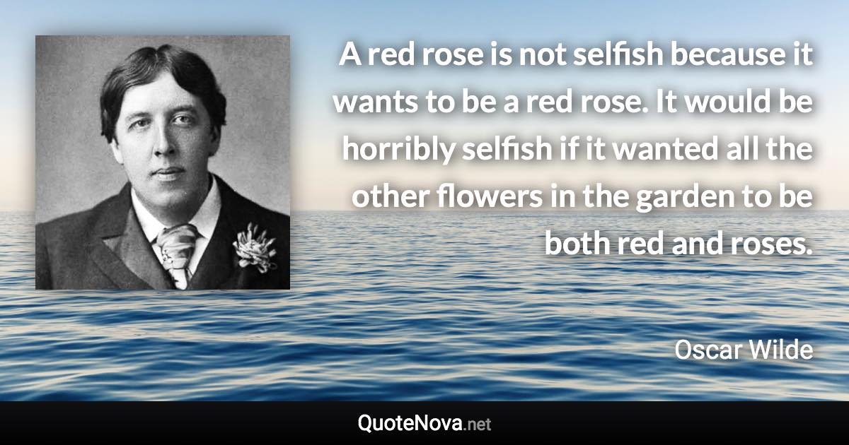 A red rose is not selfish because it wants to be a red rose. It would be horribly selfish if it wanted all the other flowers in the garden to be both red and roses. - Oscar Wilde quote