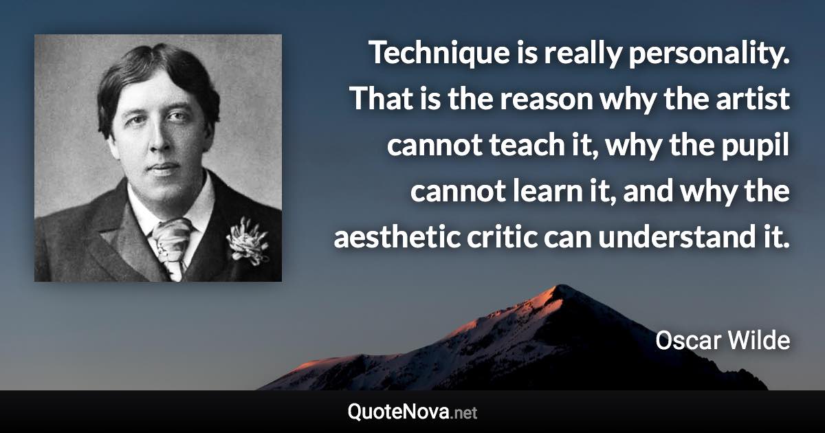 Technique is really personality. That is the reason why the artist cannot teach it, why the pupil cannot learn it, and why the aesthetic critic can understand it. - Oscar Wilde quote