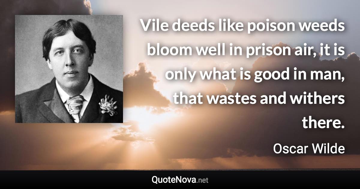 Vile deeds like poison weeds bloom well in prison air, it is only what is good in man, that wastes and withers there. - Oscar Wilde quote