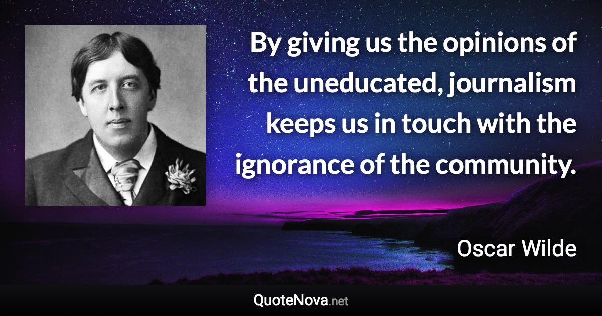 By giving us the opinions of the uneducated, journalism keeps us in touch with the ignorance of the community. - Oscar Wilde quote