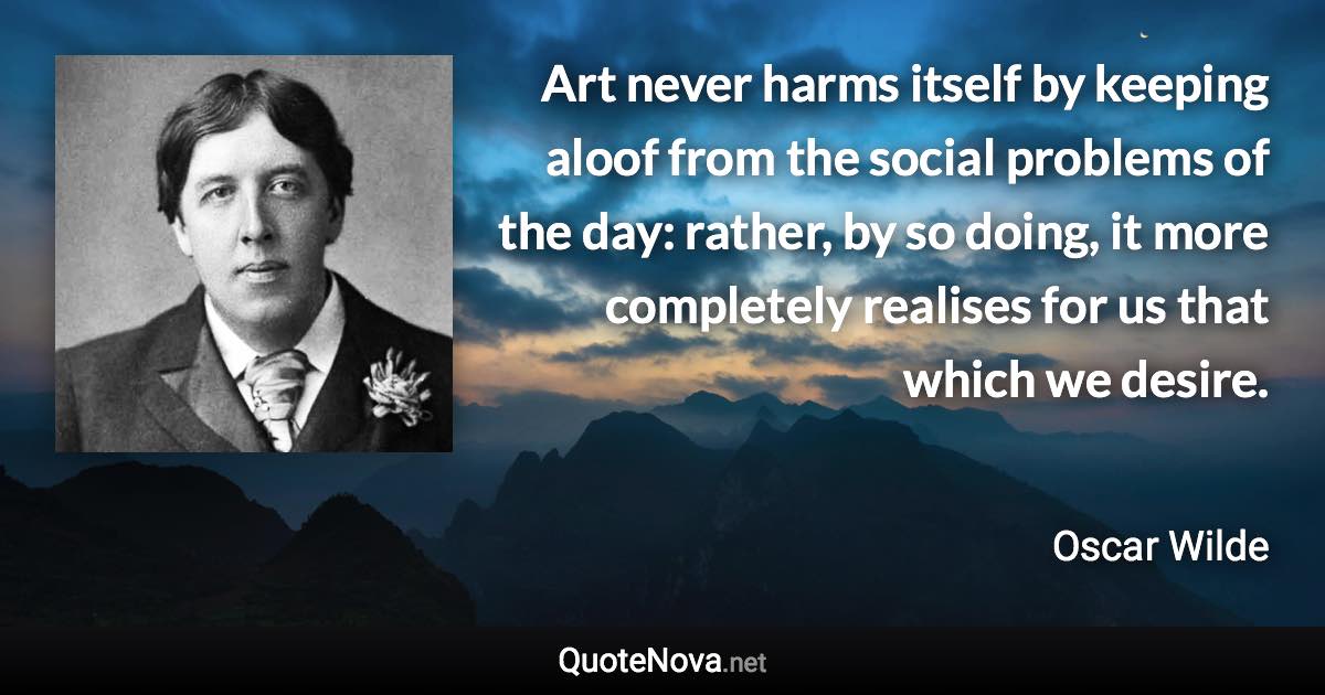 Art never harms itself by keeping aloof from the social problems of the day: rather, by so doing, it more completely realises for us that which we desire. - Oscar Wilde quote