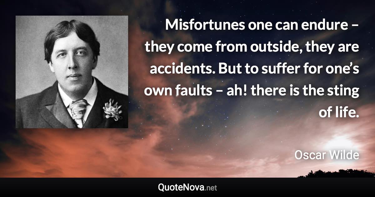 Misfortunes one can endure – they come from outside, they are accidents. But to suffer for one’s own faults – ah! there is the sting of life. - Oscar Wilde quote