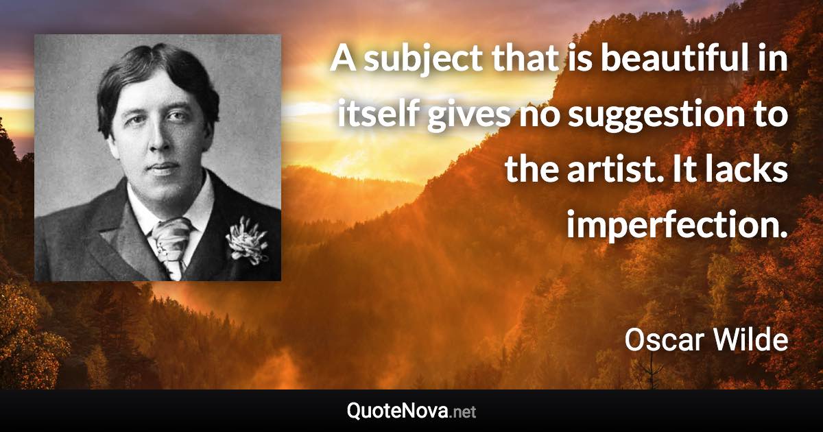 A subject that is beautiful in itself gives no suggestion to the artist. It lacks imperfection. - Oscar Wilde quote