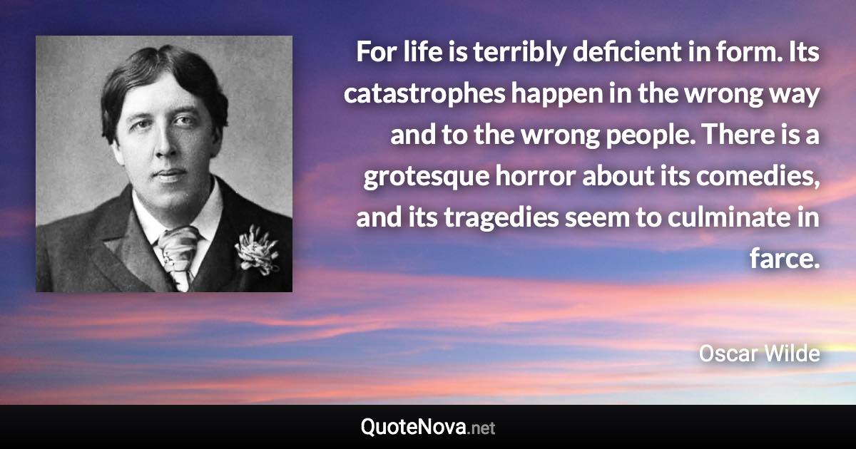 For life is terribly deficient in form. Its catastrophes happen in the wrong way and to the wrong people. There is a grotesque horror about its comedies, and its tragedies seem to culminate in farce. - Oscar Wilde quote