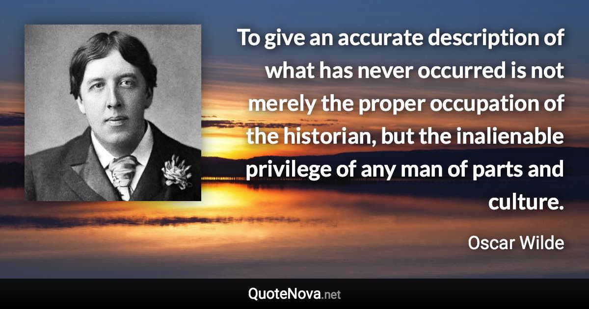 To give an accurate description of what has never occurred is not merely the proper occupation of the historian, but the inalienable privilege of any man of parts and culture. - Oscar Wilde quote