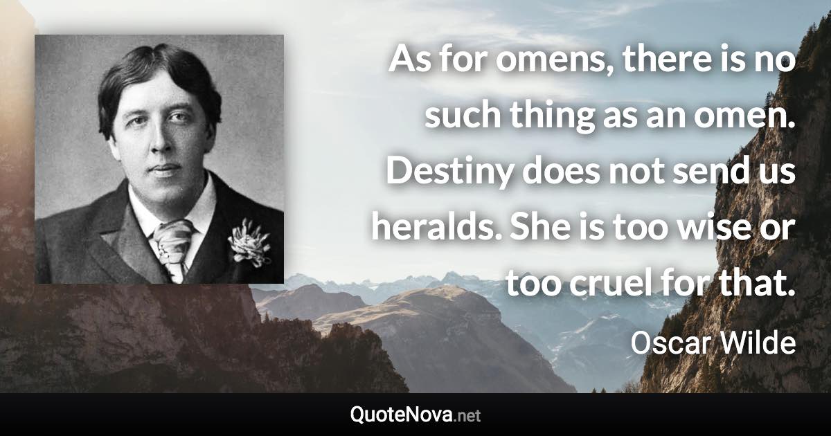 As for omens, there is no such thing as an omen. Destiny does not send us heralds. She is too wise or too cruel for that. - Oscar Wilde quote