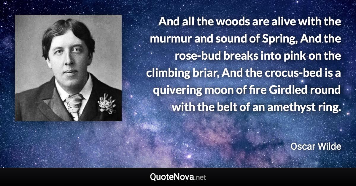 And all the woods are alive with the murmur and sound of Spring, And the rose-bud breaks into pink on the climbing briar, And the crocus-bed is a quivering moon of fire Girdled round with the belt of an amethyst ring. - Oscar Wilde quote