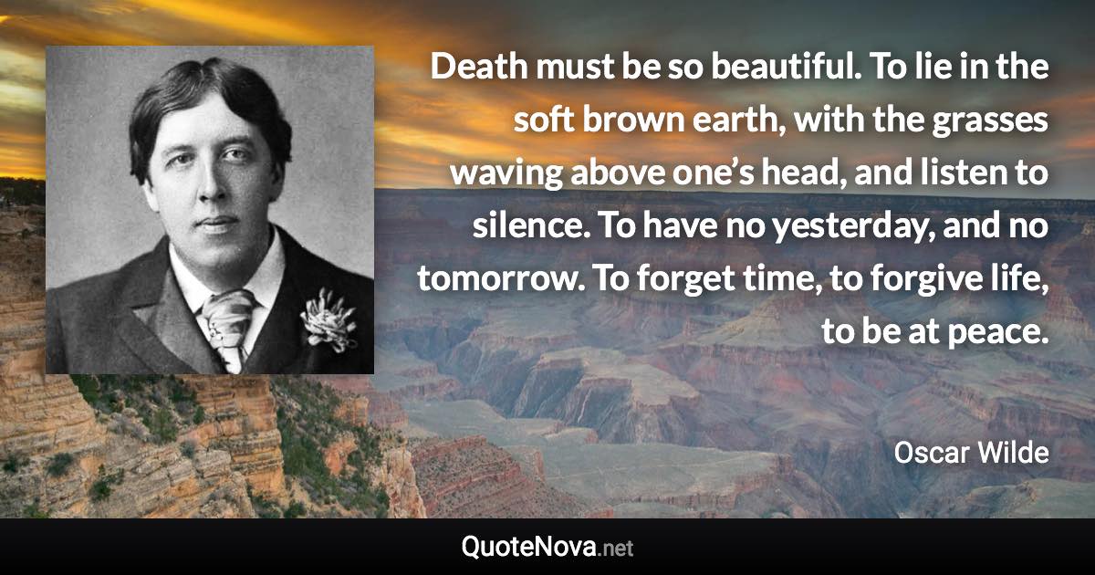 Death must be so beautiful. To lie in the soft brown earth, with the grasses waving above one’s head, and listen to silence. To have no yesterday, and no tomorrow. To forget time, to forgive life, to be at peace. - Oscar Wilde quote