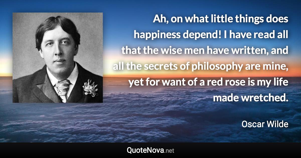 Ah, on what little things does happiness depend! I have read all that the wise men have written, and all the secrets of philosophy are mine, yet for want of a red rose is my life made wretched. - Oscar Wilde quote