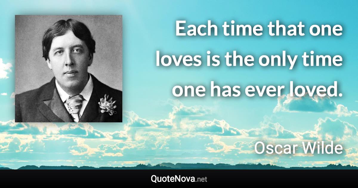 Each time that one loves is the only time one has ever loved. - Oscar Wilde quote