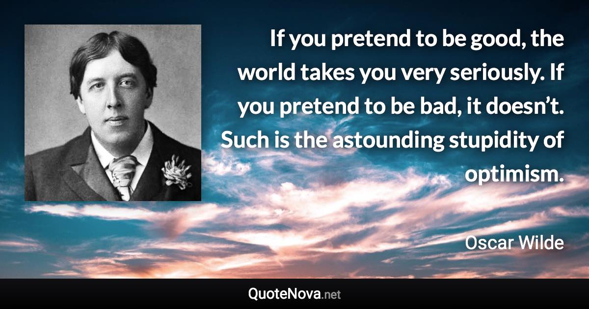 If you pretend to be good, the world takes you very seriously. If you pretend to be bad, it doesn’t. Such is the astounding stupidity of optimism. - Oscar Wilde quote