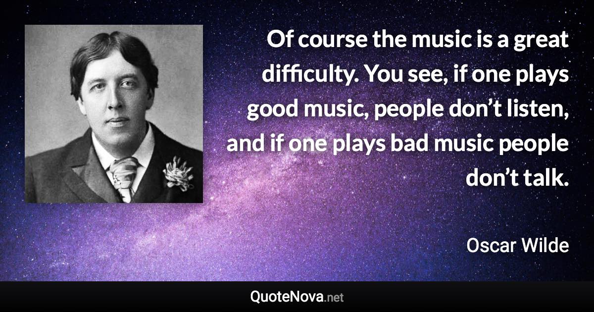 Of course the music is a great difficulty. You see, if one plays good music, people don’t listen, and if one plays bad music people don’t talk. - Oscar Wilde quote